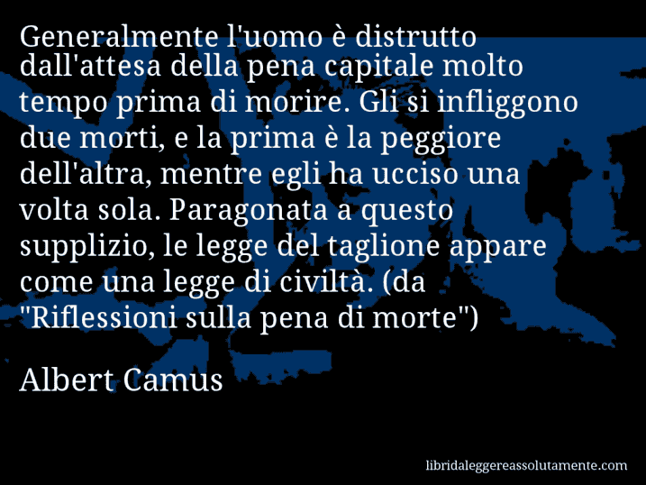 Aforisma di Albert Camus : Generalmente l'uomo è distrutto dall'attesa della pena capitale molto tempo prima di morire. Gli si infliggono due morti, e la prima è la peggiore dell'altra, mentre egli ha ucciso una volta sola. Paragonata a questo supplizio, le legge del taglione appare come una legge di civiltà. (da 