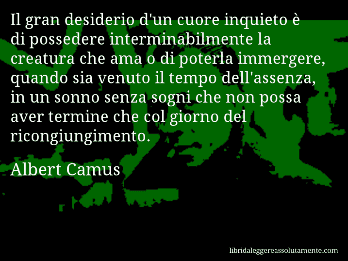 Aforisma di Albert Camus : Il gran desiderio d'un cuore inquieto è di possedere interminabilmente la creatura che ama o di poterla immergere, quando sia venuto il tempo dell'assenza, in un sonno senza sogni che non possa aver termine che col giorno del ricongiungimento.