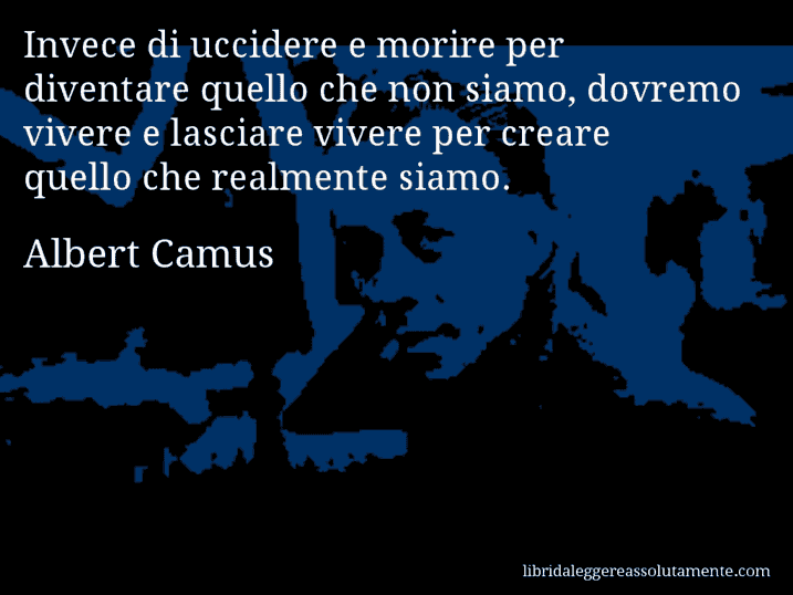 Aforisma di Albert Camus : Invece di uccidere e morire per diventare quello che non siamo, dovremo vivere e lasciare vivere per creare quello che realmente siamo.