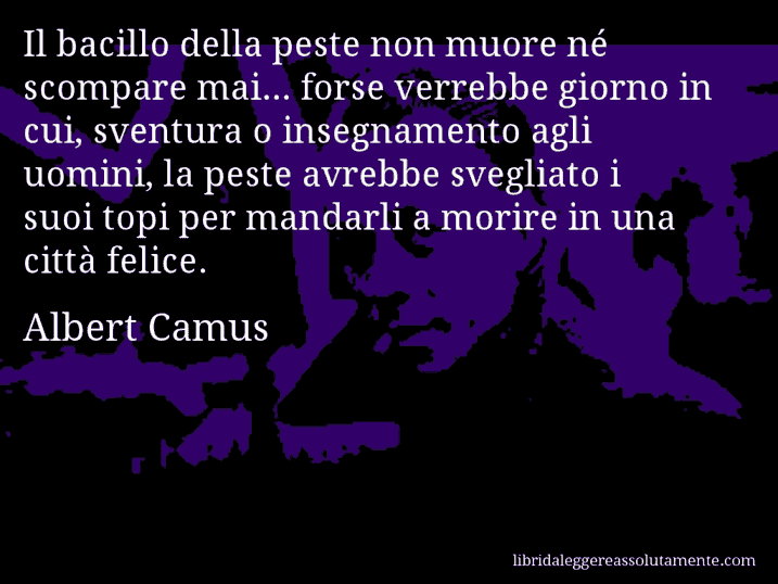 Aforisma di Albert Camus : Il bacillo della peste non muore né scompare mai... forse verrebbe giorno in cui, sventura o insegnamento agli uomini, la peste avrebbe svegliato i suoi topi per mandarli a morire in una città felice.