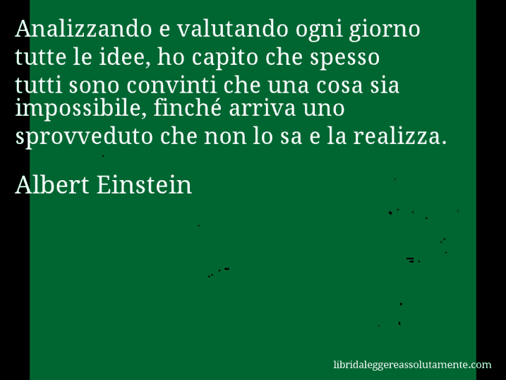 Aforisma di Albert Einstein : Analizzando e valutando ogni giorno tutte le idee, ho capito che spesso tutti sono convinti che una cosa sia impossibile, finché arriva uno sprovveduto che non lo sa e la realizza.