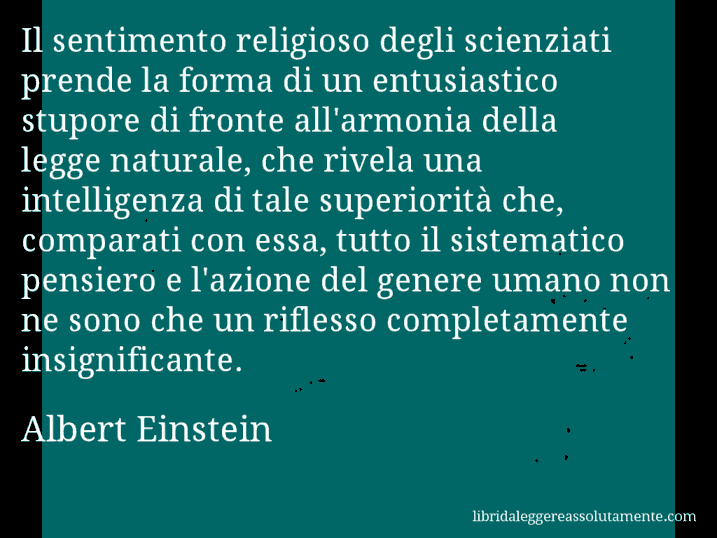 Aforisma di Albert Einstein : Il sentimento religioso degli scienziati prende la forma di un entusiastico stupore di fronte all'armonia della legge naturale, che rivela una intelligenza di tale superiorità che, comparati con essa, tutto il sistematico pensiero e l'azione del genere umano non ne sono che un riflesso completamente insignificante.