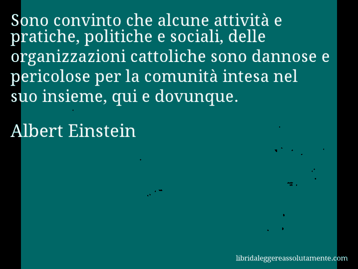 Aforisma di Albert Einstein : Sono convinto che alcune attività e pratiche, politiche e sociali, delle organizzazioni cattoliche sono dannose e pericolose per la comunità intesa nel suo insieme, qui e dovunque.