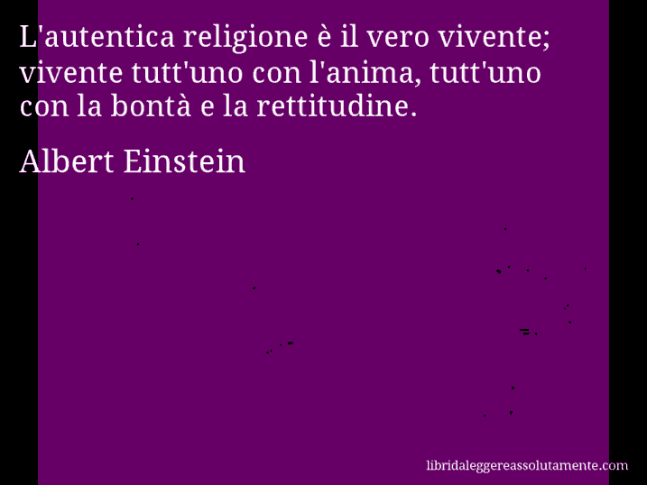 Aforisma di Albert Einstein : L'autentica religione è il vero vivente; vivente tutt'uno con l'anima, tutt'uno con la bontà e la rettitudine.