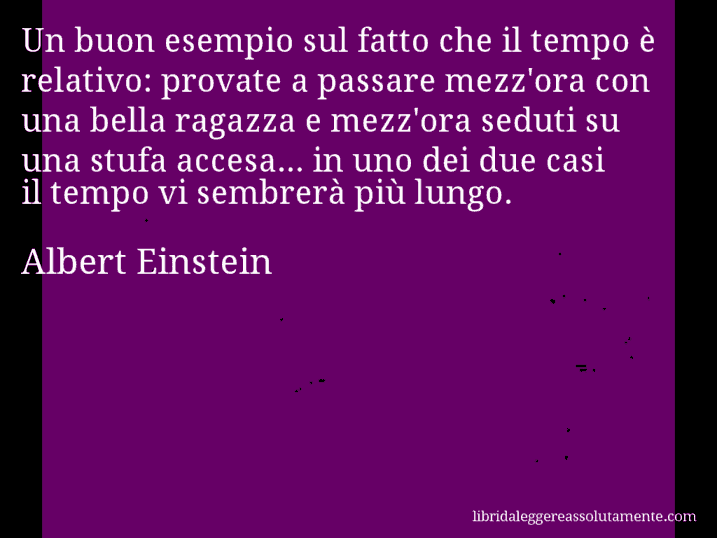 Aforisma di Albert Einstein : Un buon esempio sul fatto che il tempo è relativo: provate a passare mezz'ora con una bella ragazza e mezz'ora seduti su una stufa accesa... in uno dei due casi il tempo vi sembrerà più lungo.