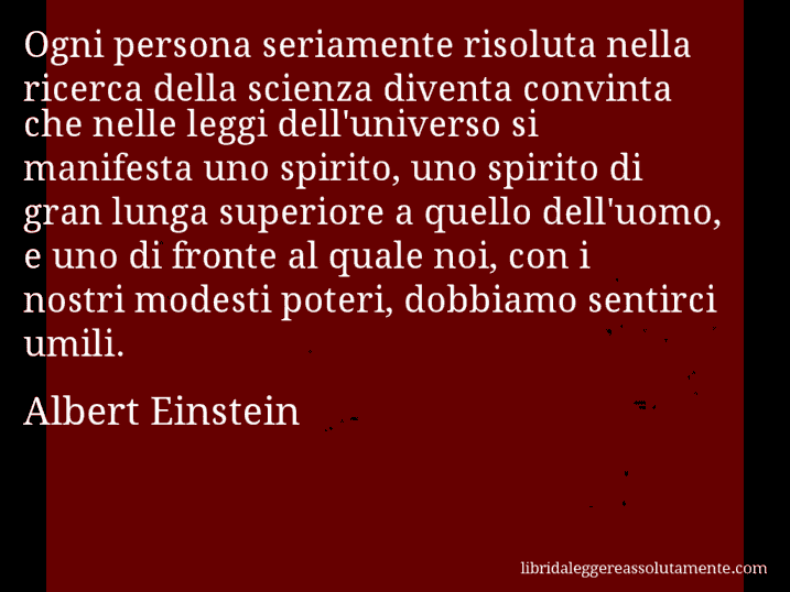 Aforisma di Albert Einstein : Ogni persona seriamente risoluta nella ricerca della scienza diventa convinta che nelle leggi dell'universo si manifesta uno spirito, uno spirito di gran lunga superiore a quello dell'uomo, e uno di fronte al quale noi, con i nostri modesti poteri, dobbiamo sentirci umili.