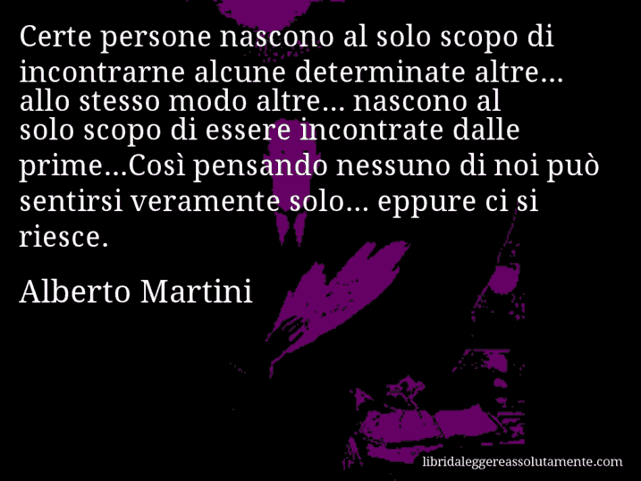 Aforisma di Alberto Martini : Certe persone nascono al solo scopo di incontrarne alcune determinate altre... allo stesso modo altre... nascono al solo scopo di essere incontrate dalle prime...Così pensando nessuno di noi può sentirsi veramente solo... eppure ci si riesce.