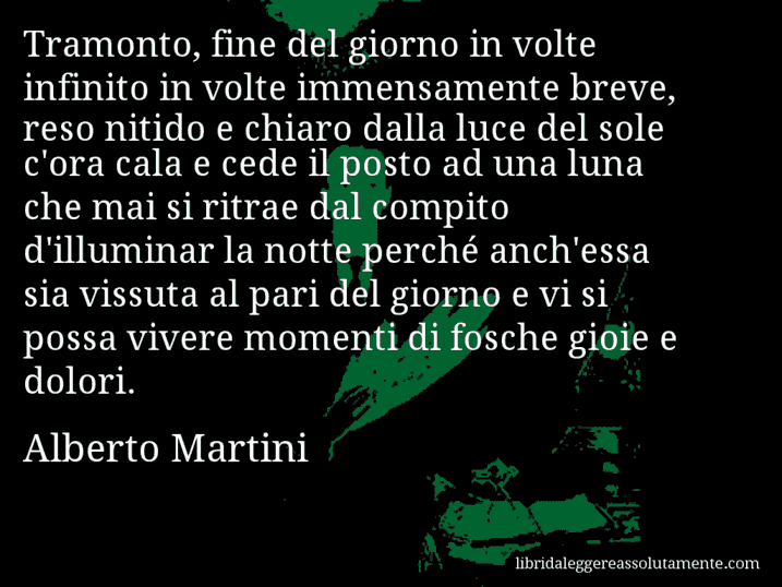 Aforisma di Alberto Martini : Tramonto, fine del giorno in volte infinito in volte immensamente breve, reso nitido e chiaro dalla luce del sole c'ora cala e cede il posto ad una luna che mai si ritrae dal compito d'illuminar la notte perché anch'essa sia vissuta al pari del giorno e vi si possa vivere momenti di fosche gioie e dolori.