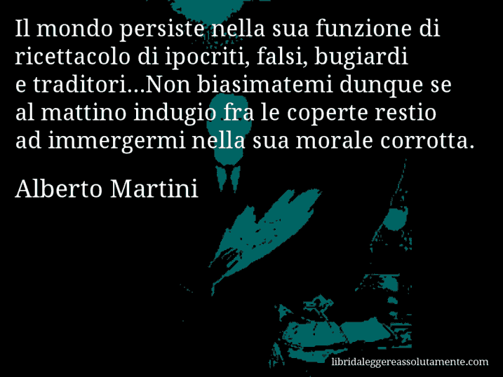 Aforisma di Alberto Martini : Il mondo persiste nella sua funzione di ricettacolo di ipocriti, falsi, bugiardi e traditori...Non biasimatemi dunque se al mattino indugio fra le coperte restio ad immergermi nella sua morale corrotta.