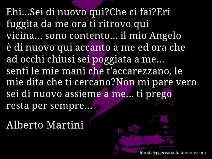 Aforisma di Alberto Martini : Ehi...Sei di nuovo qui?Che ci fai?Eri fuggita da me ora ti ritrovo qui vicina... sono contento... il mio Angelo è di nuovo qui accanto a me ed ora che ad occhi chiusi sei poggiata a me... senti le mie mani che t'accarezzano, le mie dita che ti cercano?Non mi pare vero sei di nuovo assieme a me... ti prego resta per sempre...