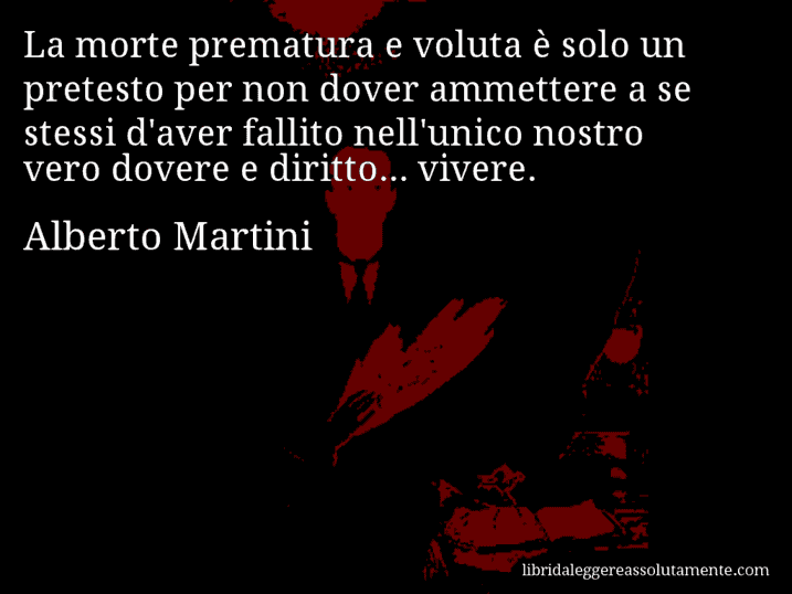 Aforisma di Alberto Martini : La morte prematura e voluta è solo un pretesto per non dover ammettere a se stessi d'aver fallito nell'unico nostro vero dovere e diritto... vivere.