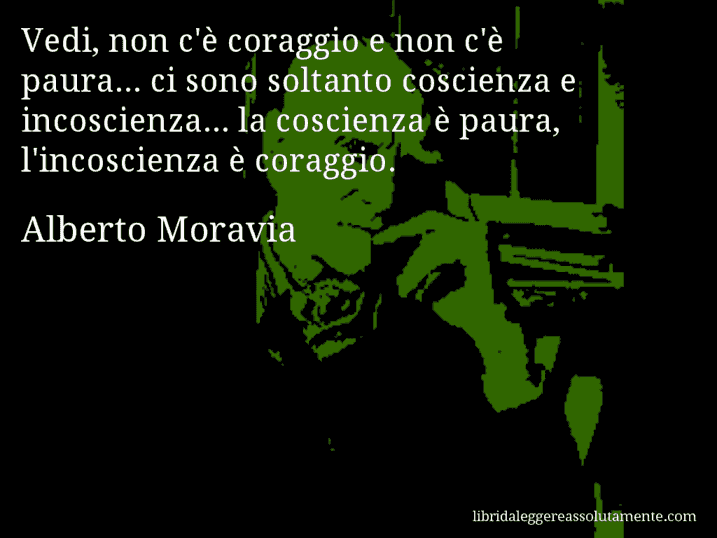 Aforisma di Alberto Moravia : Vedi, non c'è coraggio e non c'è paura... ci sono soltanto coscienza e incoscienza... la coscienza è paura, l'incoscienza è coraggio.