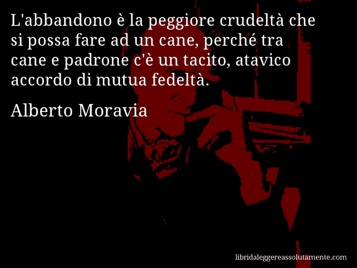 Aforisma di Alberto Moravia : L'abbandono è la peggiore crudeltà che si possa fare ad un cane, perché tra cane e padrone c'è un tacito, atavico accordo di mutua fedeltà.