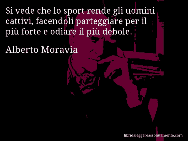 Aforisma di Alberto Moravia : Si vede che lo sport rende gli uomini cattivi, facendoli parteggiare per il più forte e odiare il più debole.