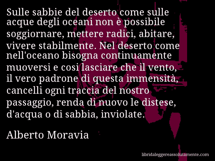 Aforisma di Alberto Moravia : Sulle sabbie del deserto come sulle acque degli oceani non è possibile soggiornare, mettere radici, abitare, vivere stabilmente. Nel deserto come nell'oceano bisogna continuamente muoversi e cosi lasciare che il vento, il vero padrone di questa immensità, cancelli ogni traccia del nostro passaggio, renda di nuovo le distese, d'acqua o di sabbia, inviolate.