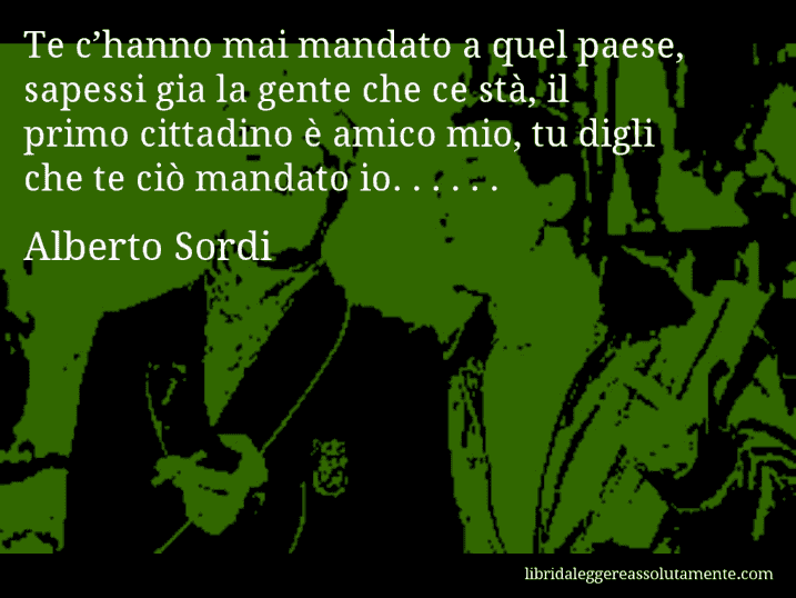 Aforisma di Alberto Sordi : Te c’hanno mai mandato a quel paese, sapessi gia la gente che ce stà, il primo cittadino è amico mio, tu digli che te ciò mandato io. . . . . .