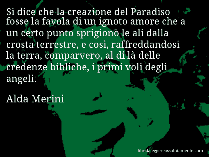 Aforisma di Alda Merini : Si dice che la creazione del Paradiso fosse la favola di un ignoto amore che a un certo punto sprigionò le ali dalla crosta terrestre, e così, raffreddandosi la terra, comparvero, al di là delle credenze bibliche, i primi voli degli angeli.