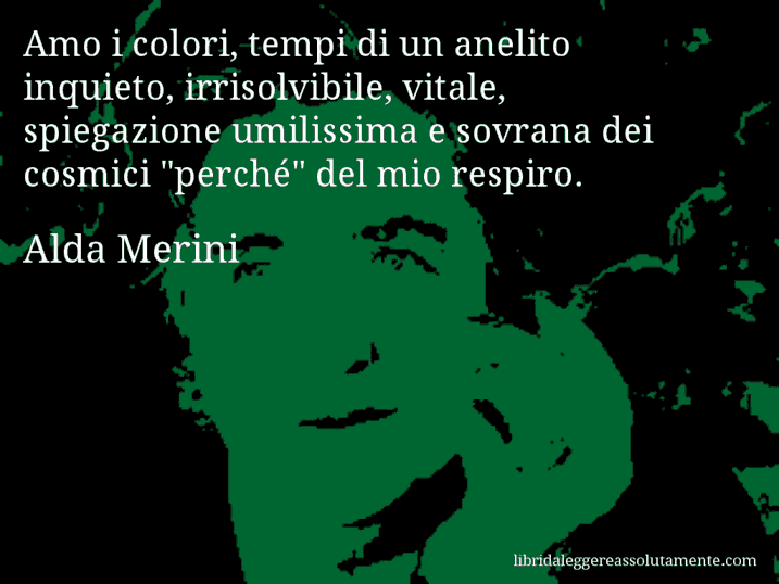 Aforisma di Alda Merini : Amo i colori, tempi di un anelito inquieto, irrisolvibile, vitale, spiegazione umilissima e sovrana dei cosmici 