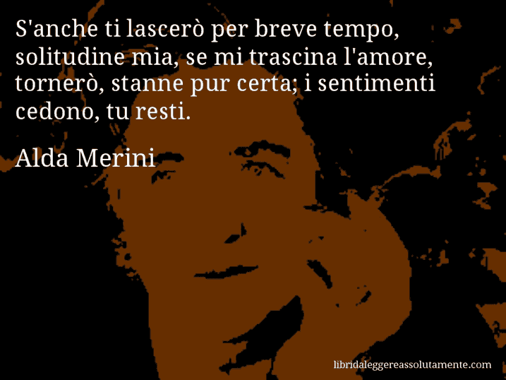 Aforisma di Alda Merini : S'anche ti lascerò per breve tempo, solitudine mia, se mi trascina l'amore, tornerò, stanne pur certa; i sentimenti cedono, tu resti.