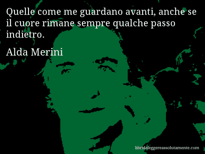 Aforisma di Alda Merini : Quelle come me guardano avanti, anche se il cuore rimane sempre qualche passo indietro.