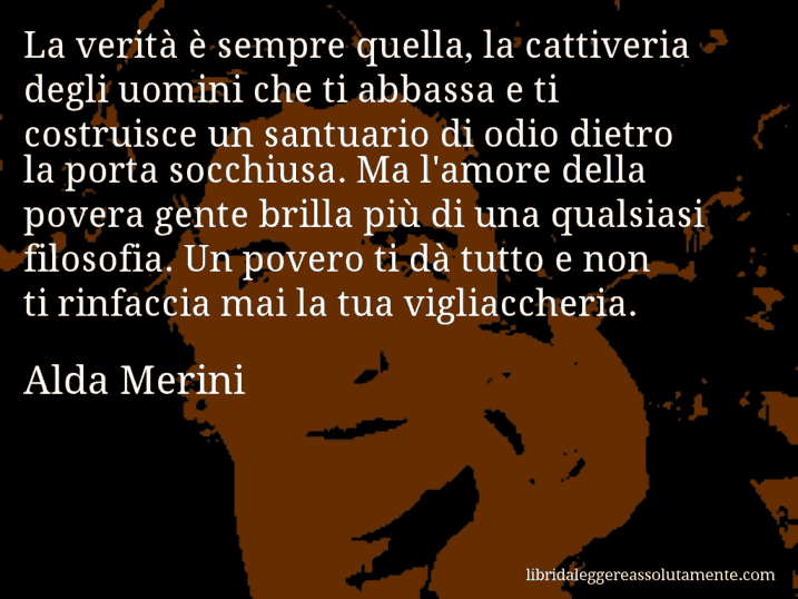 Aforisma di Alda Merini : La verità è sempre quella, la cattiveria degli uomini che ti abbassa e ti costruisce un santuario di odio dietro la porta socchiusa. Ma l'amore della povera gente brilla più di una qualsiasi filosofia. Un povero ti dà tutto e non ti rinfaccia mai la tua vigliaccheria.