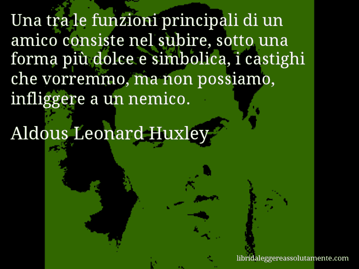 Aforisma di Aldous Leonard Huxley : Una tra le funzioni principali di un amico consiste nel subire, sotto una forma più dolce e simbolica, i castighi che vorremmo, ma non possiamo, infliggere a un nemico.