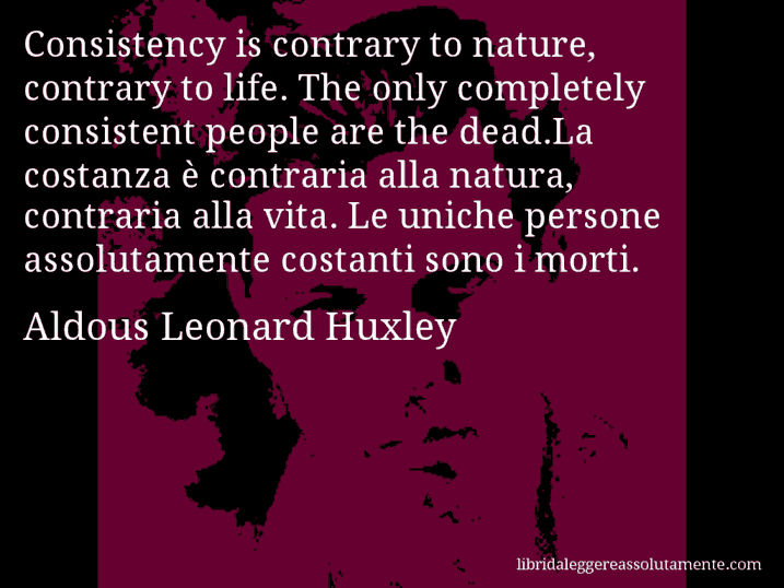 Aforisma di Aldous Leonard Huxley : Consistency is contrary to nature, contrary to life. The only completely consistent people are the dead.La costanza è contraria alla natura, contraria alla vita. Le uniche persone assolutamente costanti sono i morti.