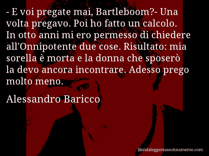 Aforisma di Alessandro Baricco : - E voi pregate mai, Bartleboom?- Una volta pregavo. Poi ho fatto un calcolo. In otto anni mi ero permesso di chiedere all'Onnipotente due cose. Risultato: mia sorella è morta e la donna che sposerò la devo ancora incontrare. Adesso prego molto meno.