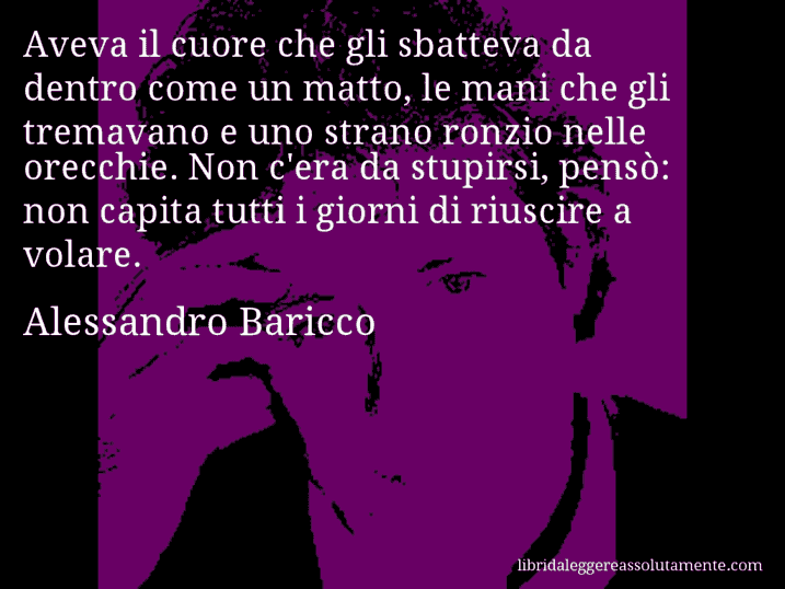 Aforisma di Alessandro Baricco : Aveva il cuore che gli sbatteva da dentro come un matto, le mani che gli tremavano e uno strano ronzio nelle orecchie. Non c'era da stupirsi, pensò: non capita tutti i giorni di riuscire a volare.