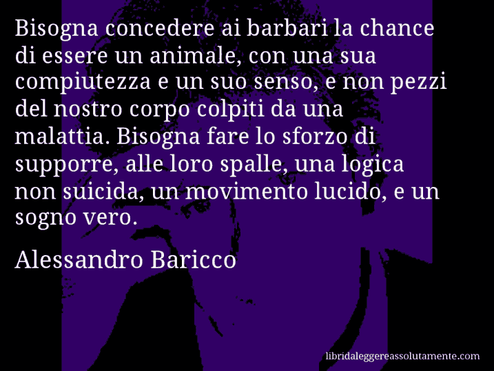 Aforisma di Alessandro Baricco : Bisogna concedere ai barbari la chance di essere un animale, con una sua compiutezza e un suo senso, e non pezzi del nostro corpo colpiti da una malattia. Bisogna fare lo sforzo di supporre, alle loro spalle, una logica non suicida, un movimento lucido, e un sogno vero.