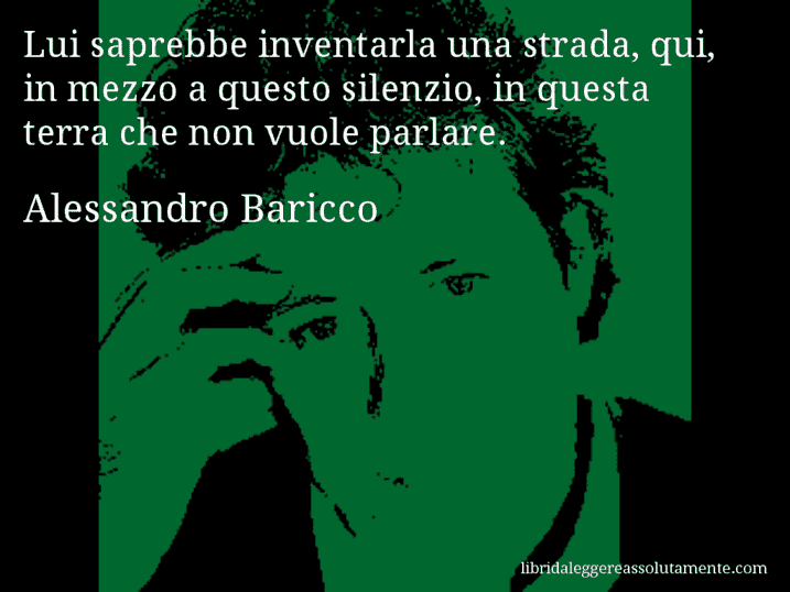 Aforisma di Alessandro Baricco : Lui saprebbe inventarla una strada, qui, in mezzo a questo silenzio, in questa terra che non vuole parlare.