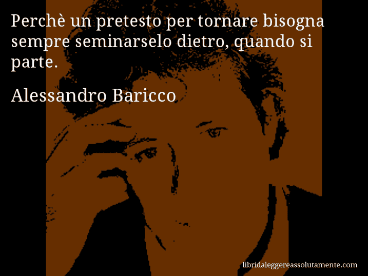 Aforisma di Alessandro Baricco : Perchè un pretesto per tornare bisogna sempre seminarselo dietro, quando si parte.