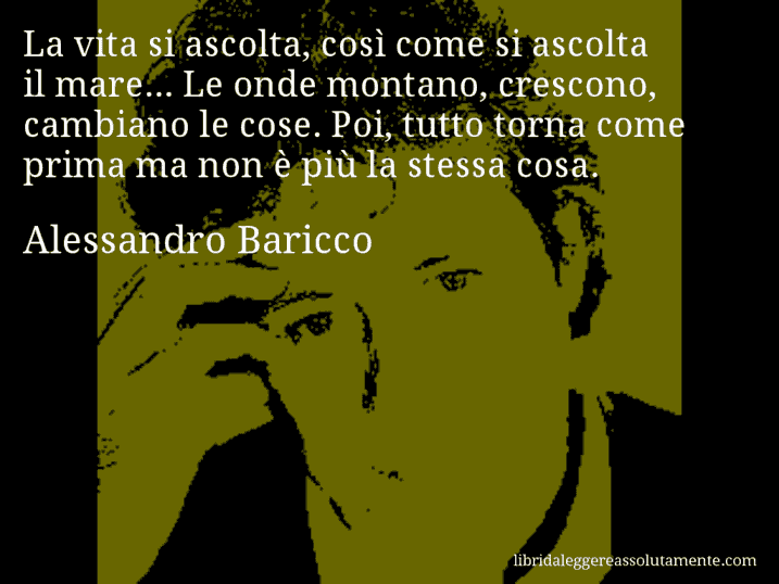 Aforisma di Alessandro Baricco : La vita si ascolta, così come si ascolta il mare... Le onde montano, crescono, cambiano le cose. Poi, tutto torna come prima ma non è più la stessa cosa.