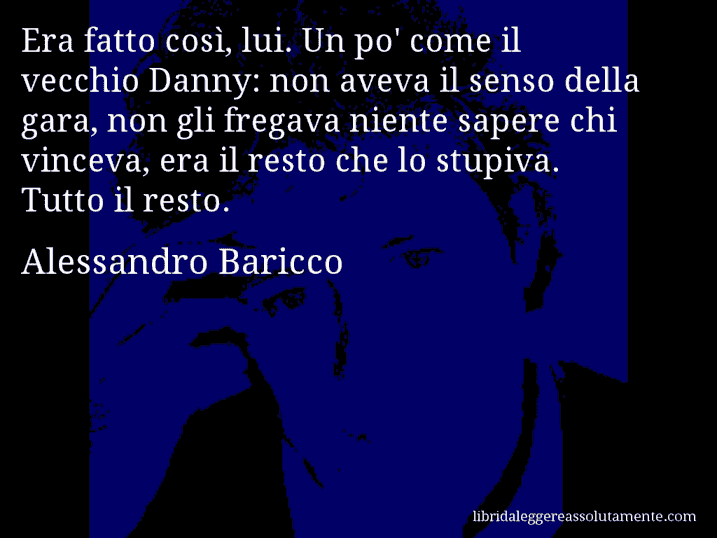 Aforisma di Alessandro Baricco : Era fatto così, lui. Un po' come il vecchio Danny: non aveva il senso della gara, non gli fregava niente sapere chi vinceva, era il resto che lo stupiva. Tutto il resto.