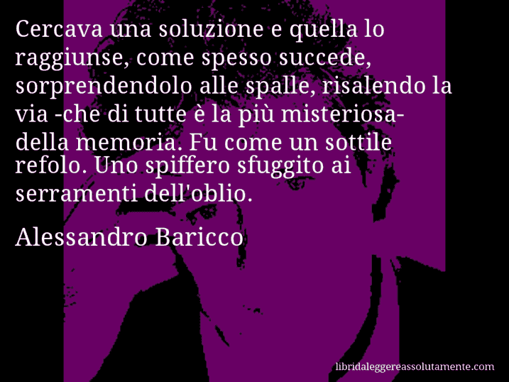 Aforisma di Alessandro Baricco : Cercava una soluzione e quella lo raggiunse, come spesso succede, sorprendendolo alle spalle, risalendo la via -che di tutte è la più misteriosa- della memoria. Fu come un sottile refolo. Uno spiffero sfuggito ai serramenti dell'oblio.