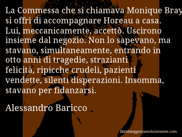 Aforisma di Alessandro Baricco : La Commessa che si chiamava Monique Bray si offrì di accompagnare Horeau a casa. Lui, meccanicamente, accettò. Uscirono insieme dal negozio. Non lo sapevano, ma stavano, simultaneamente, entrando in otto anni di tragedie, strazianti felicità, ripicche crudeli, pazienti vendette, silenti disperazioni. Insomma, stavano per fidanzarsi.