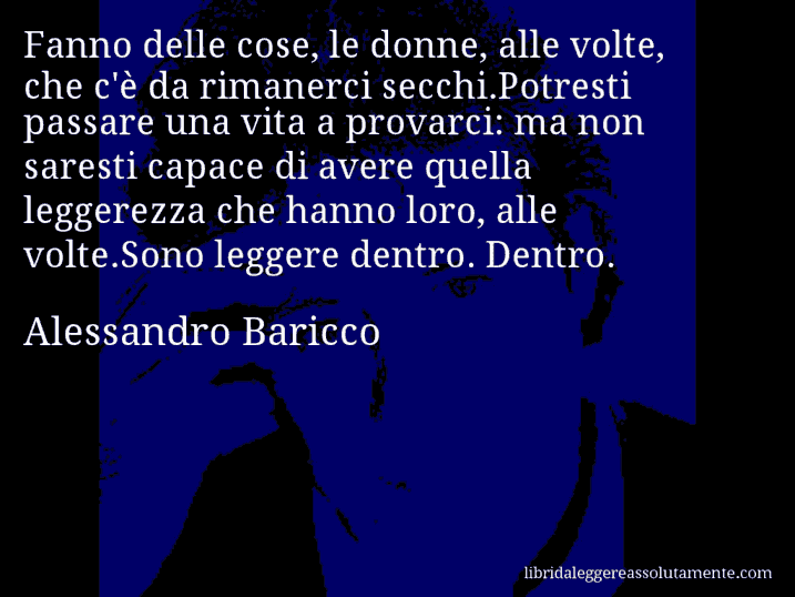 Aforisma di Alessandro Baricco : Fanno delle cose, le donne, alle volte, che c'è da rimanerci secchi.Potresti passare una vita a provarci: ma non saresti capace di avere quella leggerezza che hanno loro, alle volte.Sono leggere dentro. Dentro.