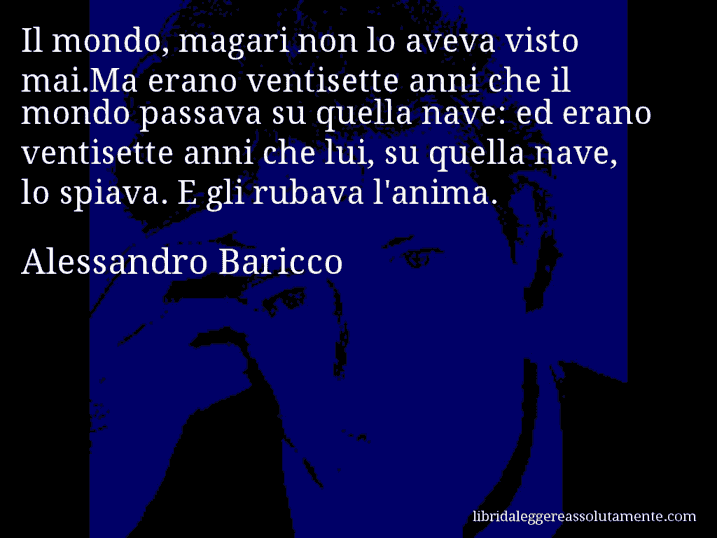 Aforisma di Alessandro Baricco : Il mondo, magari non lo aveva visto mai.Ma erano ventisette anni che il mondo passava su quella nave: ed erano ventisette anni che lui, su quella nave, lo spiava. E gli rubava l'anima.