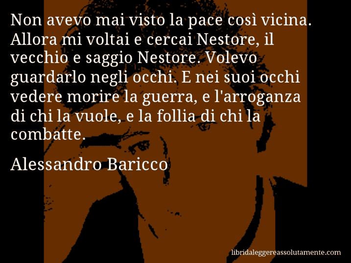 Aforisma di Alessandro Baricco : Non avevo mai visto la pace così vicina. Allora mi voltai e cercai Nestore, il vecchio e saggio Nestore. Volevo guardarlo negli occhi. E nei suoi occhi vedere morire la guerra, e l'arroganza di chi la vuole, e la follia di chi la combatte.