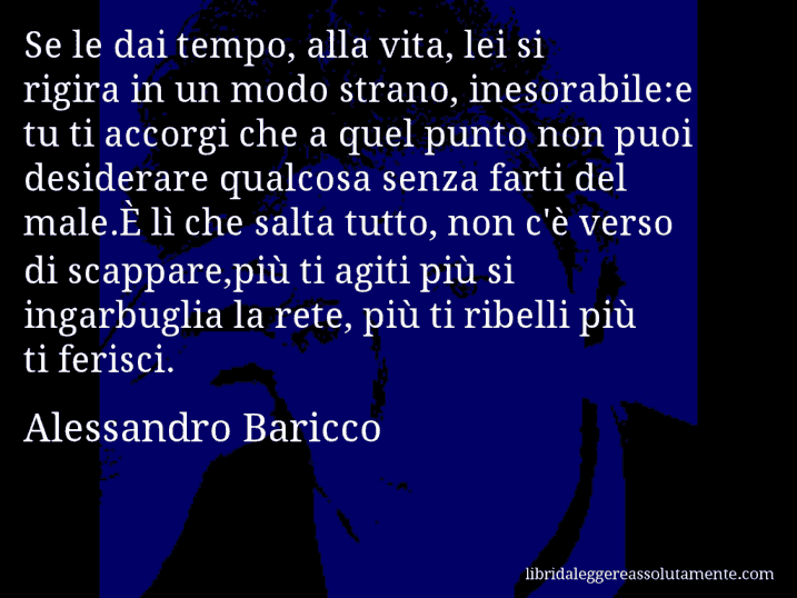 Aforisma di Alessandro Baricco : Se le dai tempo, alla vita, lei si rigira in un modo strano, inesorabile:e tu ti accorgi che a quel punto non puoi desiderare qualcosa senza farti del male.È lì che salta tutto, non c'è verso di scappare,più ti agiti più si ingarbuglia la rete, più ti ribelli più ti ferisci.