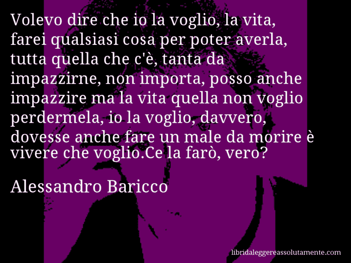 Aforisma di Alessandro Baricco : Volevo dire che io la voglio, la vita, farei qualsiasi cosa per poter averla, tutta quella che c'è, tanta da impazzirne, non importa, posso anche impazzire ma la vita quella non voglio perdermela, io la voglio, davvero, dovesse anche fare un male da morire è vivere che voglio.Ce la farò, vero?