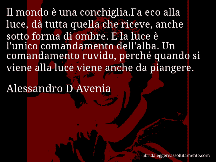 Aforisma di Alessandro D Avenia : Il mondo è una conchiglia.Fa eco alla luce, dà tutta quella che riceve, anche sotto forma di ombre. E la luce è l'unico comandamento dell'alba. Un comandamento ruvido, perché quando si viene alla luce viene anche da piangere.