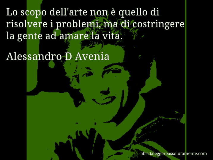 Aforisma di Alessandro D Avenia : Lo scopo dell'arte non è quello di risolvere i problemi, ma di costringere la gente ad amare la vita.