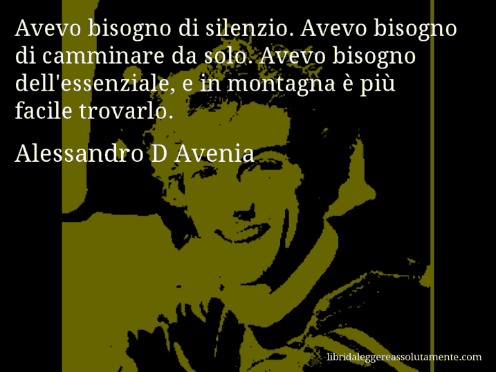 Aforisma di Alessandro D Avenia : Avevo bisogno di silenzio. Avevo bisogno di camminare da solo. Avevo bisogno dell'essenziale, e in montagna è più facile trovarlo.