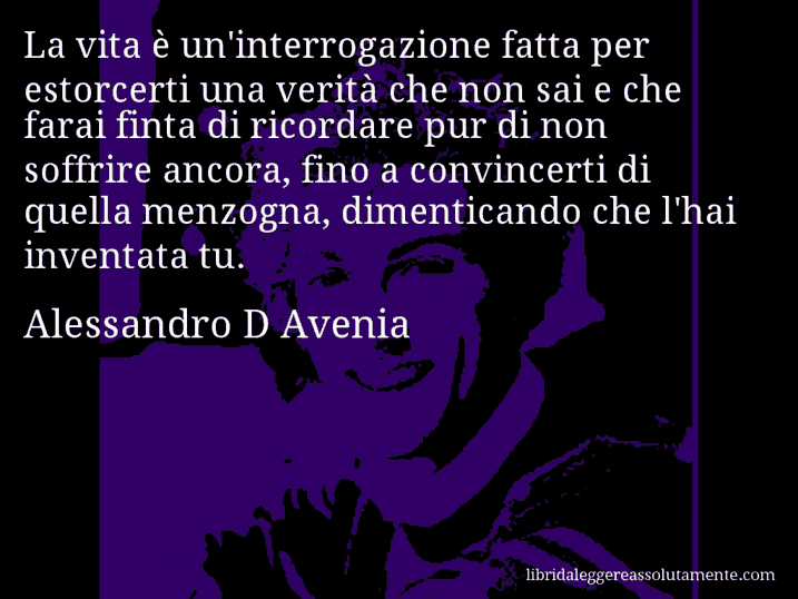 Aforisma di Alessandro D Avenia : La vita è un'interrogazione fatta per estorcerti una verità che non sai e che farai finta di ricordare pur di non soffrire ancora, fino a convincerti di quella menzogna, dimenticando che l'hai inventata tu.