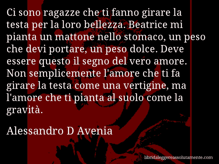 Aforisma di Alessandro D Avenia : Ci sono ragazze che ti fanno girare la testa per la loro bellezza. Beatrice mi pianta un mattone nello stomaco, un peso che devi portare, un peso dolce. Deve essere questo il segno del vero amore. Non semplicemente l'amore che ti fa girare la testa come una vertigine, ma l'amore che ti pianta al suolo come la gravità.