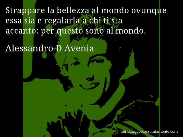 Aforisma di Alessandro D Avenia : Strappare la bellezza al mondo ovunque essa sia e regalarla a chi ti sta accanto: per questo sono al mondo.