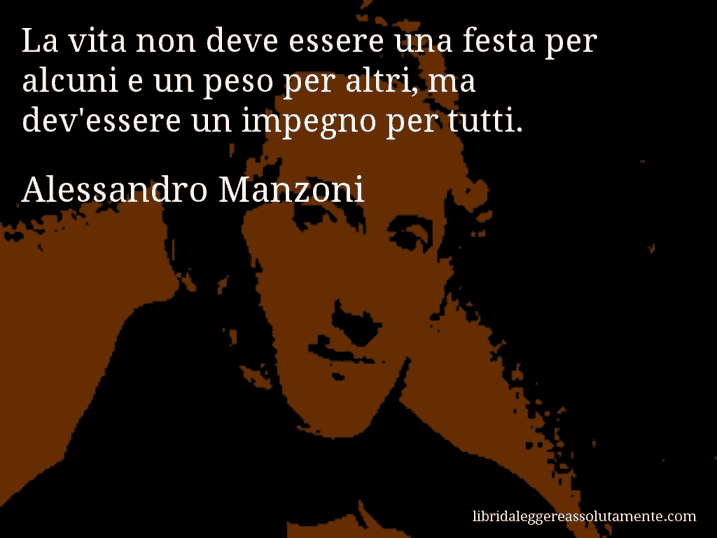 Aforisma di Alessandro Manzoni : La vita non deve essere una festa per alcuni e un peso per altri, ma dev'essere un impegno per tutti.