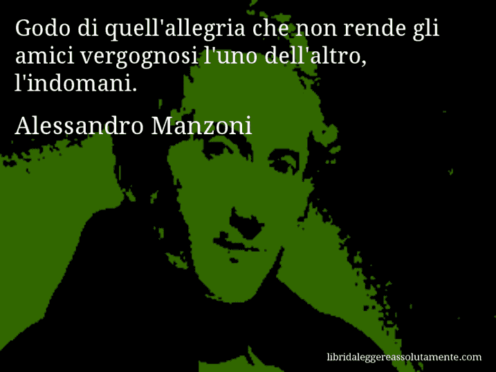 Aforisma di Alessandro Manzoni : Godo di quell'allegria che non rende gli amici vergognosi l'uno dell'altro, l'indomani.