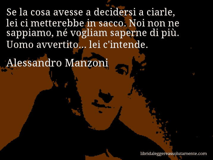 Aforisma di Alessandro Manzoni : Se la cosa avesse a decidersi a ciarle, lei ci metterebbe in sacco. Noi non ne sappiamo, né vogliam saperne di più. Uomo avvertito... lei c'intende.